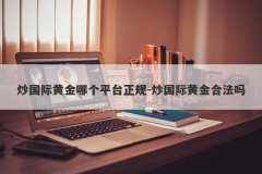 炒国际黄金哪个平台正规-炒国际黄金合法吗