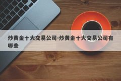 炒黄金十大交易公司-炒黄金十大交易公司有哪些