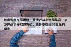 包含黄金交易提醒：美债收益率继续攀高，加沙停战调停取得突破，金价重挫近