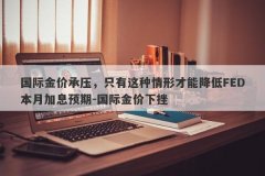 国际金价承压，只有这种情形才能降低FED本月加息预期-国际金价下挫