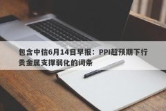 包含中信6月14日早报：PPI超预期下行贵金属支撑弱化的词条