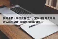 国际金价止跌但反弹乏力，空头待这两大事件注入新的动能-国际金价利好消息