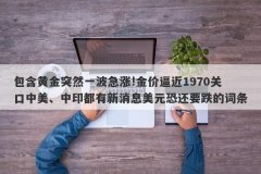 包含黄金突然一波急涨!金价逼近1970关口中美、中印都有新消息美元恐还要跌的