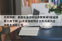 贝克休斯：美国石油活跃钻井数再减9座连续第三周下降-ge贝克休斯预计三年内