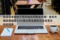 包含日本疑似干预市场点燃黄金行情！金价大幅反弹逼近2335美元黄金最新日内