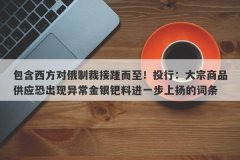 包含西方对俄制裁接踵而至！投行：大宗商品供应恐出现异常金银钯料进一步上