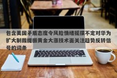 包含美国矛盾态度令风险情绪摇摆不定对华为扩大制裁提振黄金大涨技术面关注