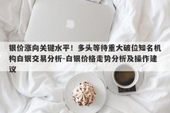 银价涨向关键水平！多头等待重大破位知名机构白银交易分析-白银价格走势分