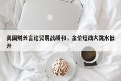 美国财长言论贸易战缓和，金价短线大跳水低开