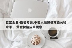 巨富金业-投资专题:中美大幅降低双边关税水平， 黄金价格应声跳水！