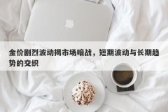 金价剧烈波动揭市场暗战，短期波动与长期趋势的交织