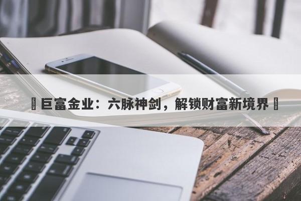 ‌巨富金业：六脉神剑，解锁财富新境界‌
