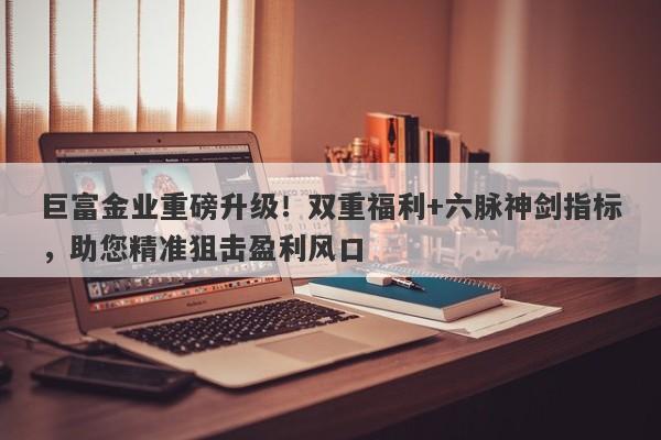 巨富金业重磅升级！双重福利+六脉神剑指标，助您精准狙击盈利风口