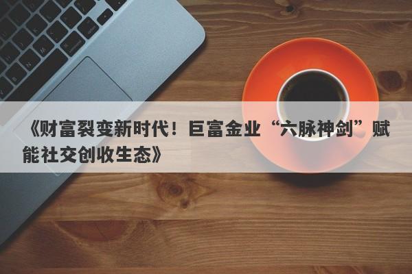 《财富裂变新时代！巨富金业“六脉神剑”赋能社交创收生态》